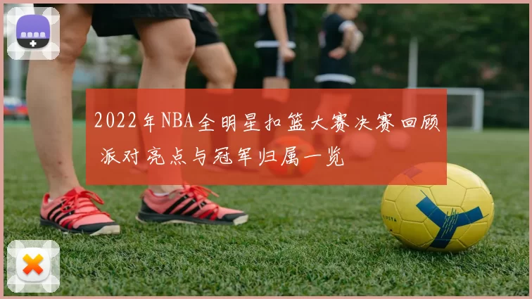 2022年NBA全明星扣篮大赛决赛回顾 派对亮点与冠军归属一览