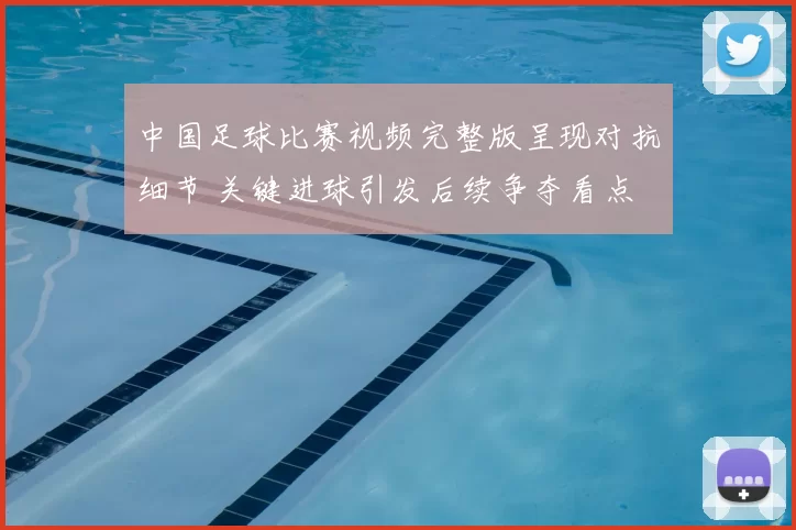 中国足球比赛视频完整版呈现对抗细节 关键进球引发后续争夺看点