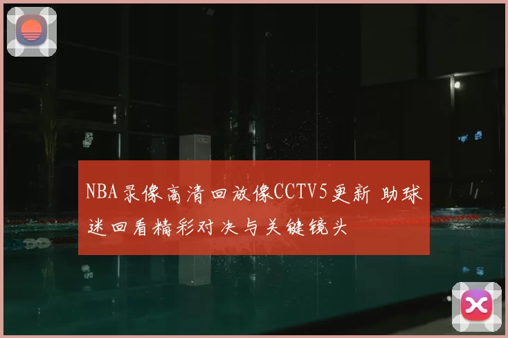 NBA录像高清回放像CCTV5更新 助球迷回看精彩对决与关键镜头