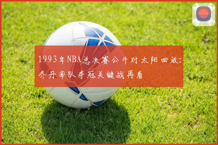 1993年NBA总决赛公牛对太阳回放：乔丹率队夺冠关键战再看