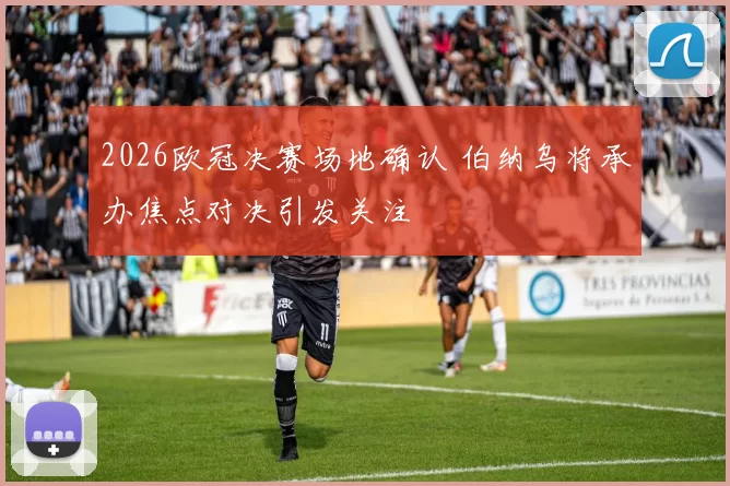 2026欧冠决赛场地确认 伯纳乌将承办焦点对决引发关注