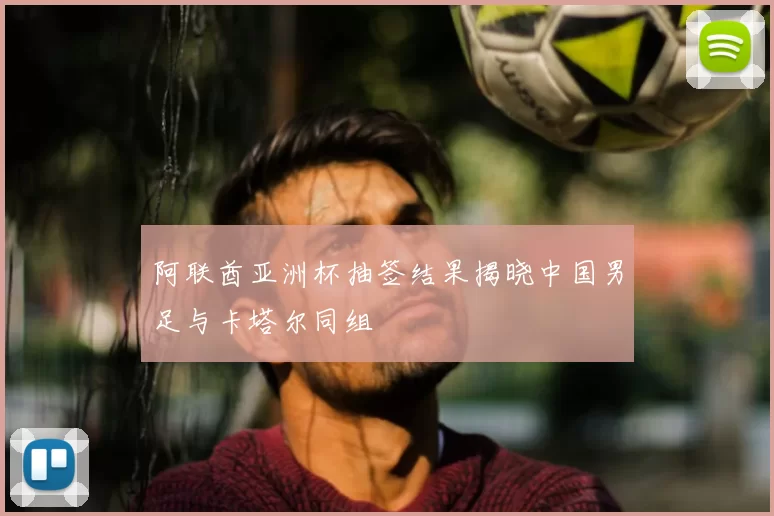 阿联酋亚洲杯抽签结果揭晓中国男足与卡塔尔同组