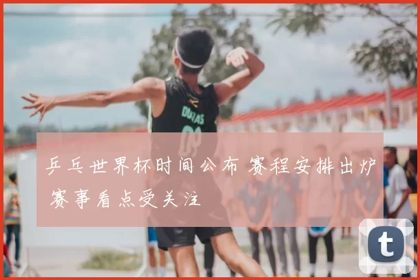 乒乓世界杯时间公布 赛程安排出炉 赛事看点受关注
