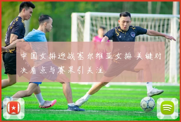 中国女排迎战塞尔维亚女排 关键对决看点与赛果引关注
