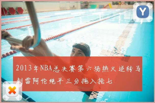 2013年NBA总决赛第六场热火逆转马刺雷阿伦绝平三分拖入抢七