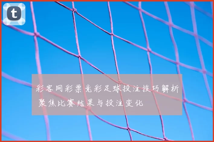 彩客网彩票竞彩足球投注技巧解析 聚焦比赛结果与投注变化