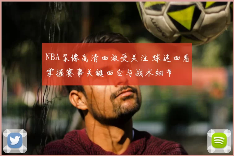 NBA录像高清回放受关注 球迷回看掌握赛事关键回合与战术细节