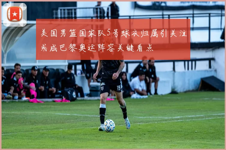 美国男篮国家队5号球衣归属引关注或成巴黎奥运阵容关键看点