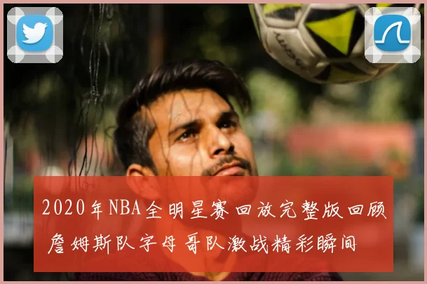 2020年NBA全明星赛回放完整版回顾 詹姆斯队字母哥队激战精彩瞬间