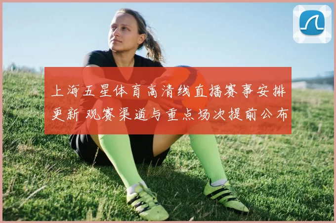 上海五星体育高清线直播赛事安排更新 观赛渠道与重点场次提前公布