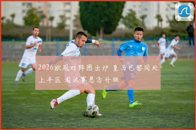 2026欧冠对阵图出炉 皇马巴黎同处上半区 淘汰赛悬念升级