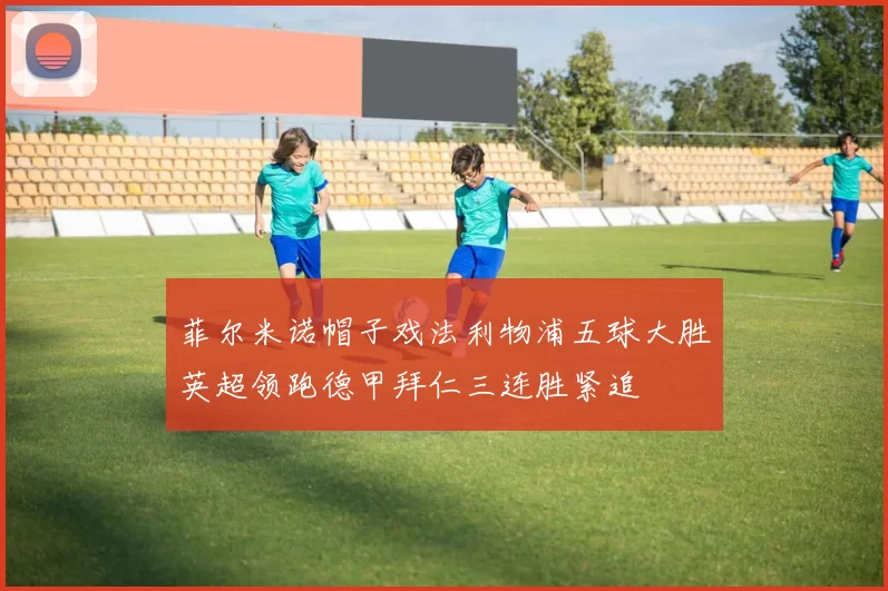 菲尔米诺帽子戏法利物浦五球大胜英超领跑德甲拜仁三连胜紧追