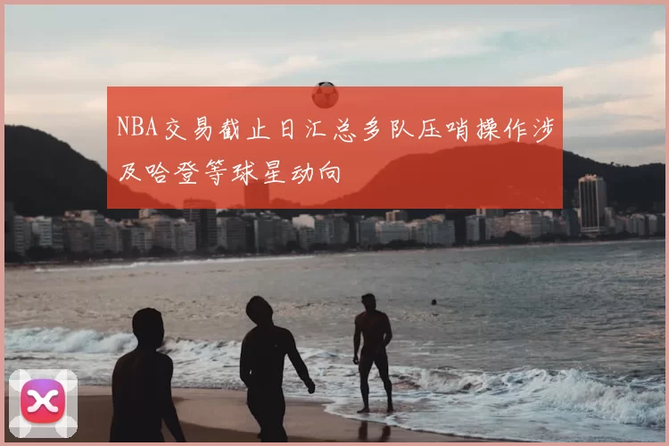 NBA交易截止日汇总多队压哨操作涉及哈登等球星动向