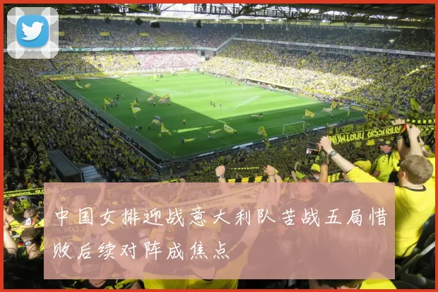 中国女排迎战意大利队苦战五局惜败后续对阵成焦点