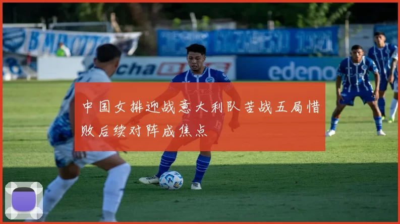 中国女排迎战意大利队苦战五局惜败后续对阵成焦点