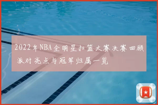 2022年NBA全明星扣篮大赛决赛回顾 派对亮点与冠军归属一览