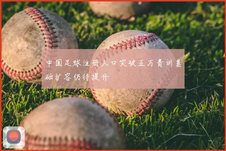 中国足球注册人口突破五万青训基础扩容仍待提升