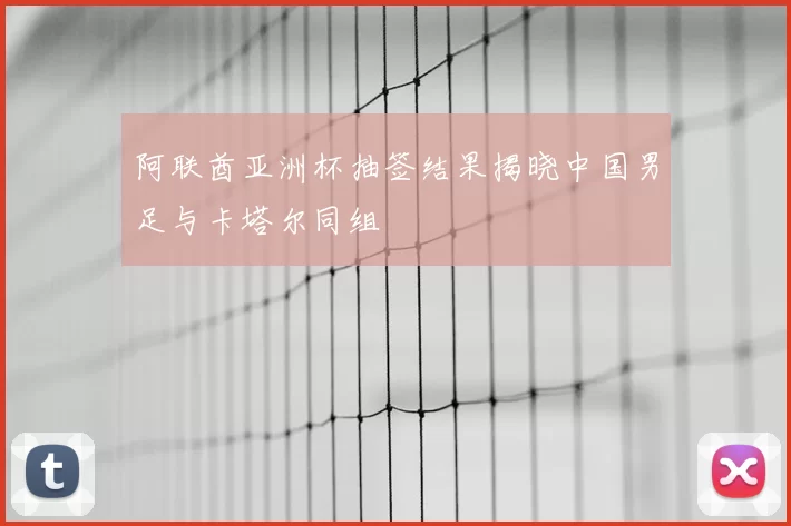阿联酋亚洲杯抽签结果揭晓中国男足与卡塔尔同组