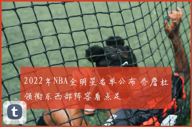 2022年NBA全明星名单公布 乔詹杜领衔东西部阵容看点足