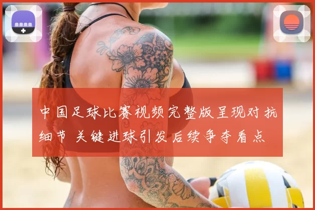 中国足球比赛视频完整版呈现对抗细节 关键进球引发后续争夺看点