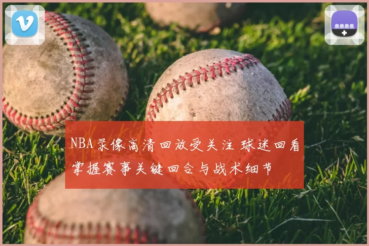 NBA录像高清回放受关注 球迷回看掌握赛事关键回合与战术细节