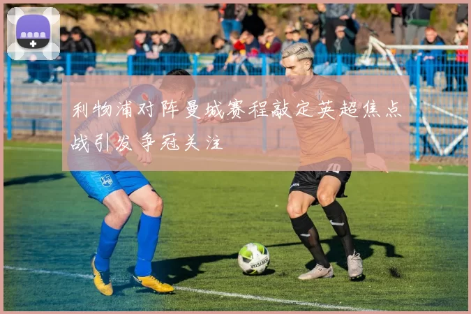 利物浦对阵曼城赛程敲定英超焦点战引发争冠关注