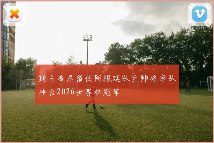 斯卡洛尼留任阿根廷队主帅将率队冲击2026世界杯冠军