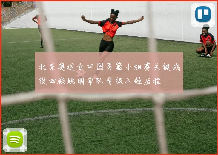 北京奥运会中国男篮小组赛关键战役回顾姚明率队晋级八强历程