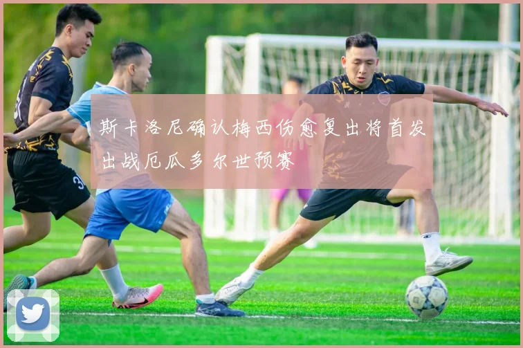 斯卡洛尼确认梅西伤愈复出将首发出战厄瓜多尔世预赛