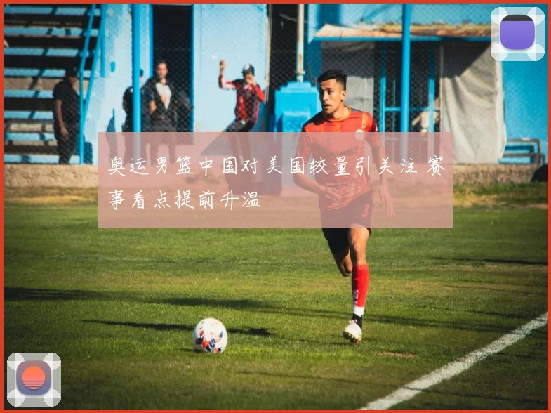 奥运男篮中国对美国较量引关注 赛事看点提前升温